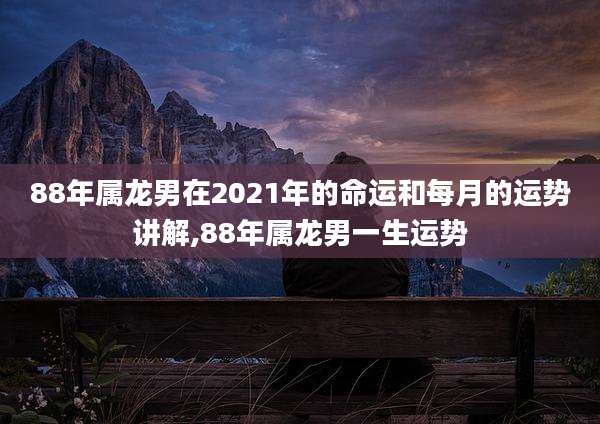 88年属龙男在2021年的命运和每月的运势讲解,88年属龙男一生运势