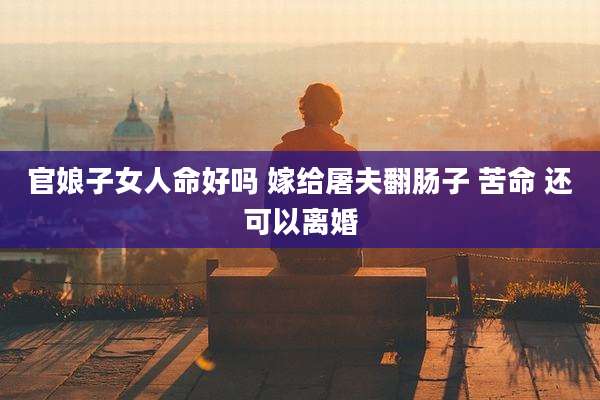 官娘子女人命好吗 嫁给屠夫翻肠子 苦命 还可以离婚