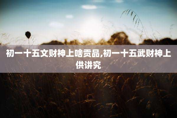 初一十五文财神上啥贡品,初一十五武财神上供讲究
