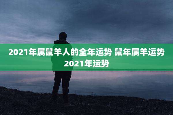 2021年属鼠羊人的全年运势 鼠年属羊运势2021年运势