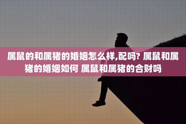 属鼠的和属猪的婚姻怎么样,配吗? 属鼠和属猪的婚姻如何 属鼠和属猪的合财吗