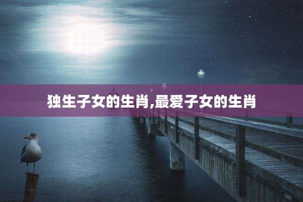 独生子女的生肖,最爱子女的生肖