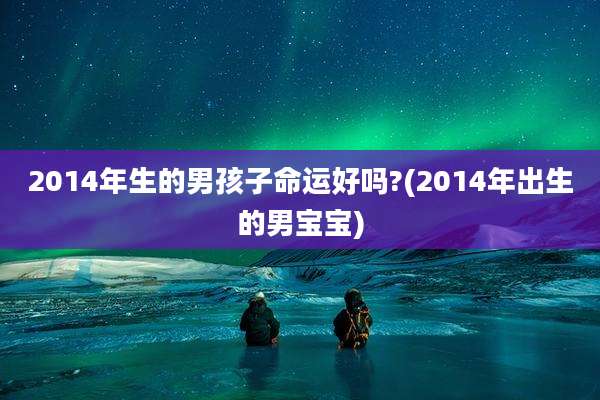 2014年生的男孩子命运好吗?(2014年出生的男宝宝)