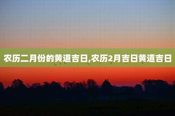 农历二月份的黄道吉日,农历2月吉日黄道吉日