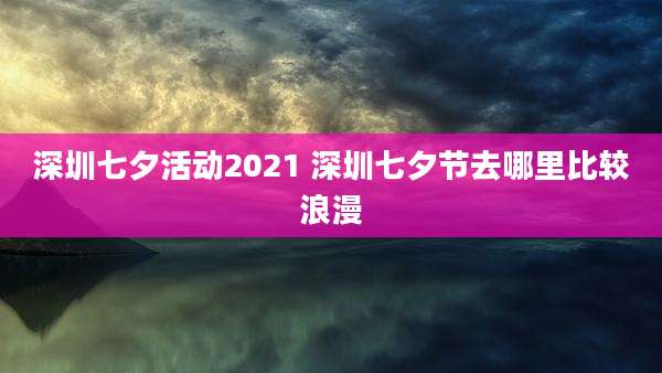 深圳七夕活动2021 深圳七夕节去哪里比较浪漫
