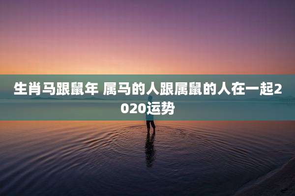 生肖马跟鼠年 属马的人跟属鼠的人在一起2020运势