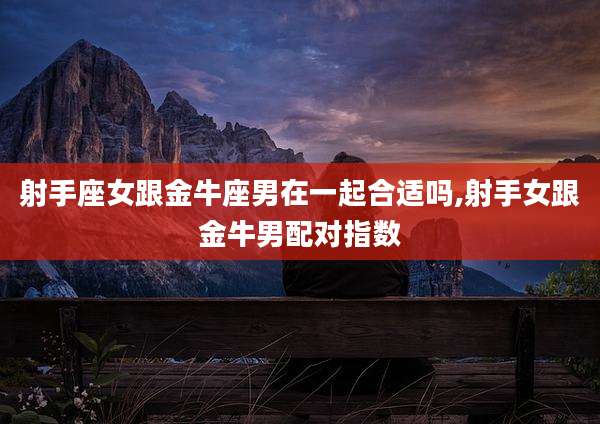 射手座女跟金牛座男在一起合适吗,射手女跟金牛男配对指数