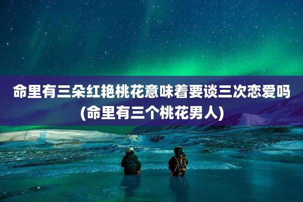 命里有三朵红艳桃花意味着要谈三次恋爱吗(命里有三个桃花男人)