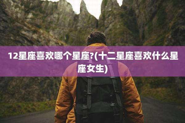 12星座喜欢哪个星座?(十二星座喜欢什么星座女生)