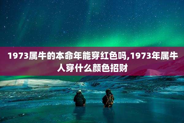 1973属牛的本命年能穿红色吗,1973年属牛人穿什么颜色招财