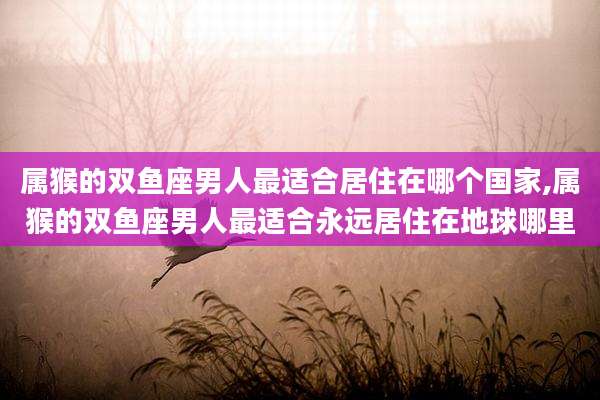属猴的双鱼座男人最适合居住在哪个国家,属猴的双鱼座男人最适合永远居住在地球哪里