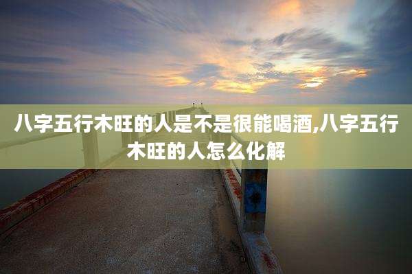 八字五行木旺的人是不是很能喝酒,八字五行木旺的人怎么化解