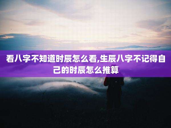 看八字不知道时辰怎么看,生辰八字不记得自己的时辰怎么推算