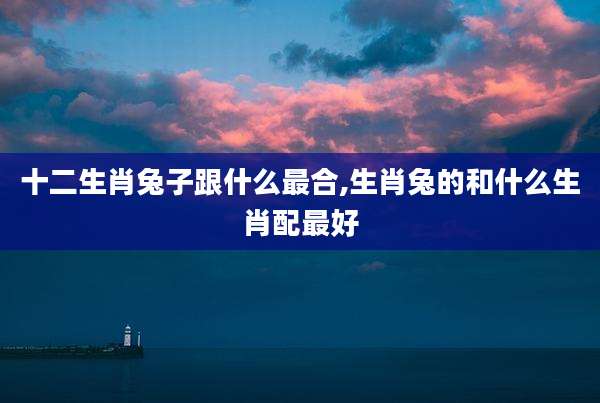 十二生肖兔子跟什么最合,生肖兔的和什么生肖配最好
