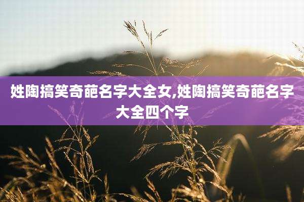 姓陶搞笑奇葩名字大全女,姓陶搞笑奇葩名字大全四个字