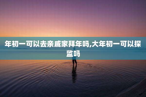 年初一可以去亲戚家拜年吗,大年初一可以探监吗