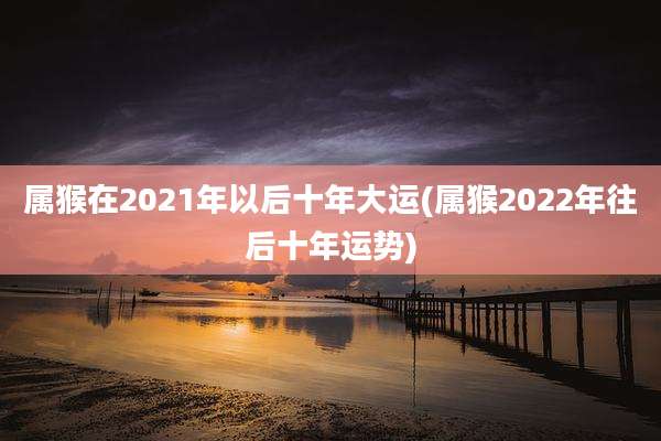 属猴在2021年以后十年大运(属猴2022年往后十年运势)