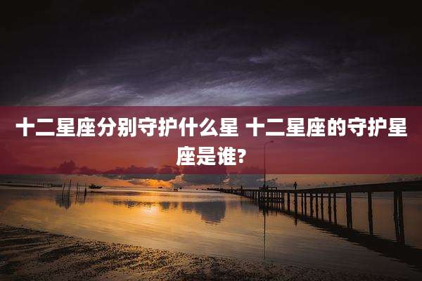 十二星座分别守护什么星 十二星座的守护星座是谁?