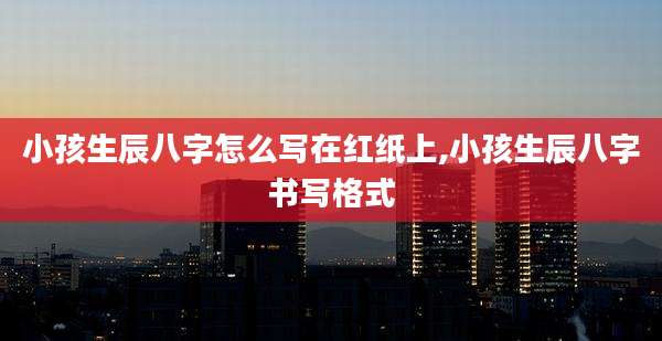 小孩生辰八字怎么写在红纸上,小孩生辰八字书写格式