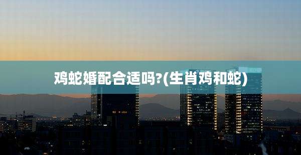 鸡蛇婚配合适吗?(生肖鸡和蛇)