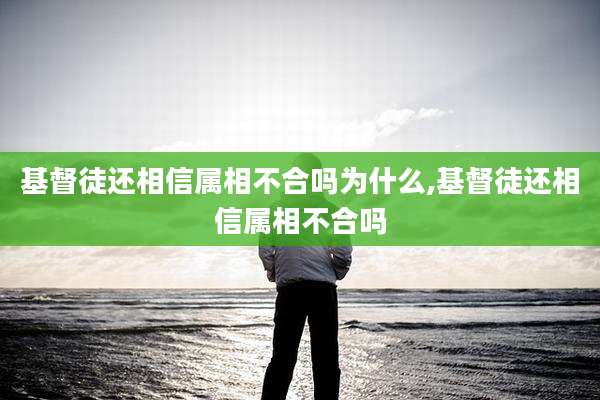 基督徒还相信属相不合吗为什么,基督徒还相信属相不合吗