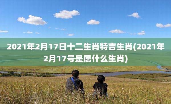 2021年2月17日十二生肖特吉生肖(2021年2月17号是属什么生肖)