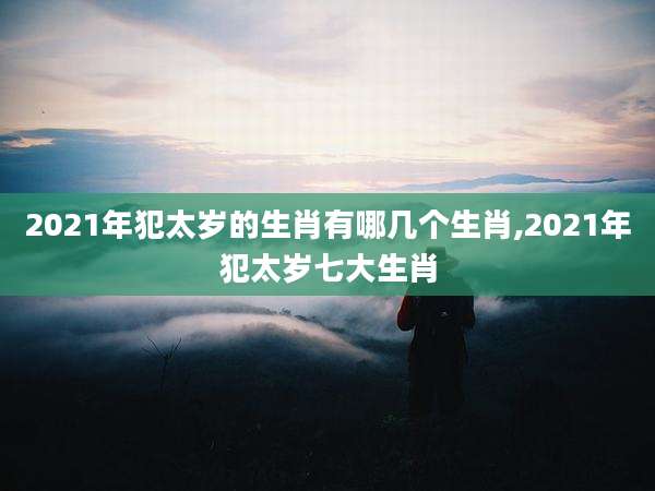 2021年犯太岁的生肖有哪几个生肖,2021年犯太岁七大生肖