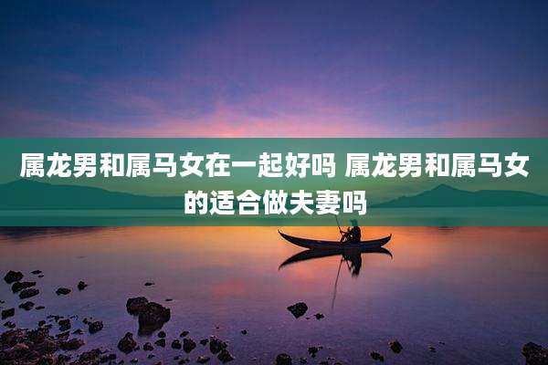 属龙男和属马女在一起好吗 属龙男和属马女的适合做夫妻吗