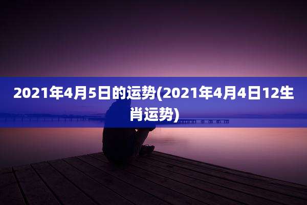 2021年4月5日的运势(2021年4月4日12生肖运势)