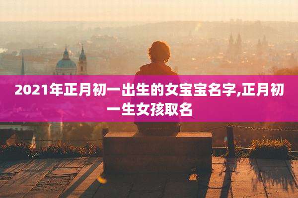 2021年正月初一出生的女宝宝名字,正月初一生女孩取名
