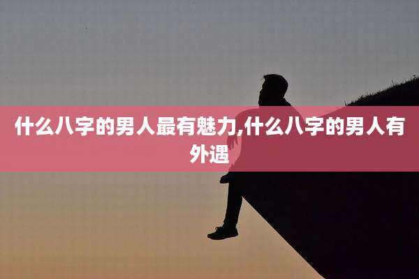 什么八字的男人最有魅力,什么八字的男人有外遇