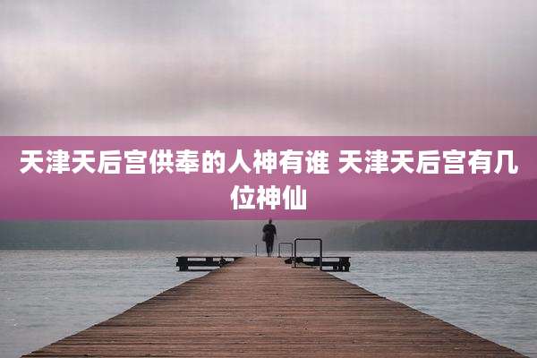 天津天后宫供奉的人神有谁 天津天后宫有几位神仙