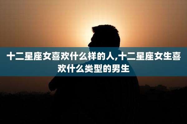 十二星座女喜欢什么样的人,十二星座女生喜欢什么类型的男生