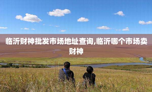 临沂财神批发市场地址查询,临沂哪个市场卖财神