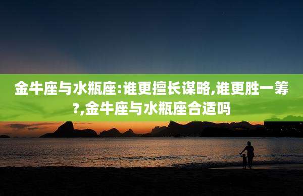 金牛座与水瓶座:谁更擅长谋略,谁更胜一筹?,金牛座与水瓶座合适吗
