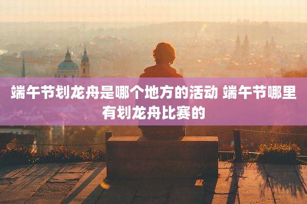 端午节划龙舟是哪个地方的活动 端午节哪里有划龙舟比赛的