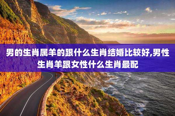 男的生肖属羊的跟什么生肖结婚比较好,男性生肖羊跟女性什么生肖最配