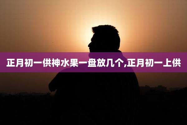 正月初一供神水果一盘放几个,正月初一上供