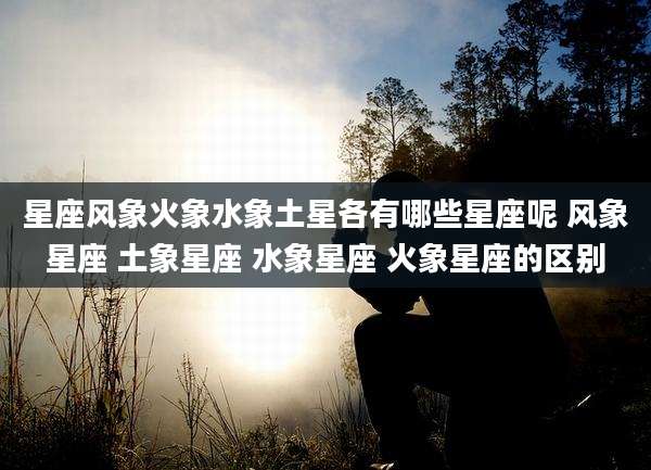 星座风象火象水象土星各有哪些星座呢 风象星座 土象星座 水象星座 火象星座的区别