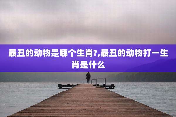 最丑的动物是哪个生肖?,最丑的动物打一生肖是什么