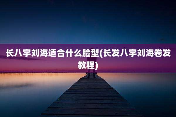 长八字刘海适合什么脸型(长发八字刘海卷发教程)