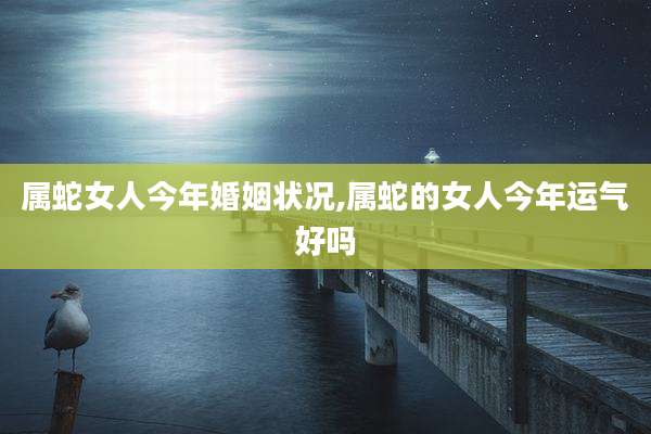 属蛇女人今年婚姻状况,属蛇的女人今年运气好吗