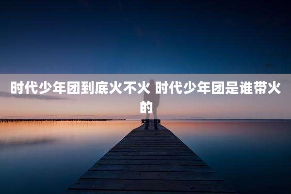 时代少年团到底火不火 时代少年团是谁带火的