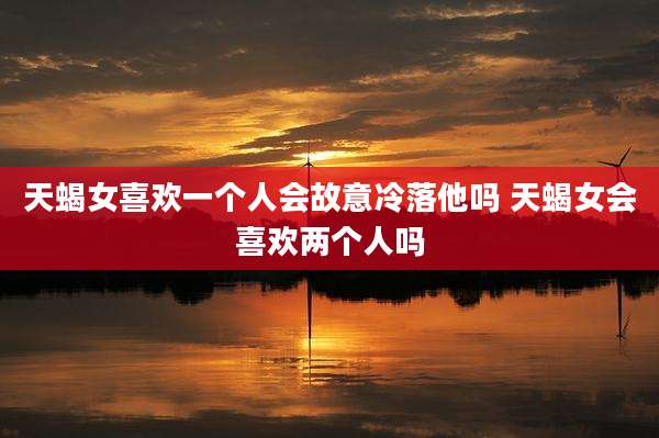 天蝎女喜欢一个人会故意冷落他吗 天蝎女会喜欢两个人吗