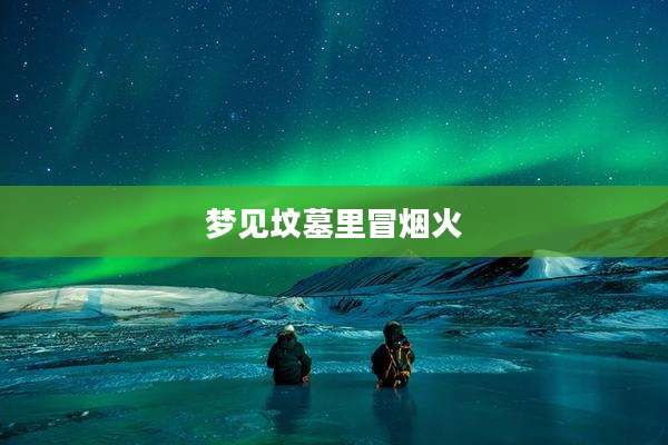 梦见坟墓里冒烟火