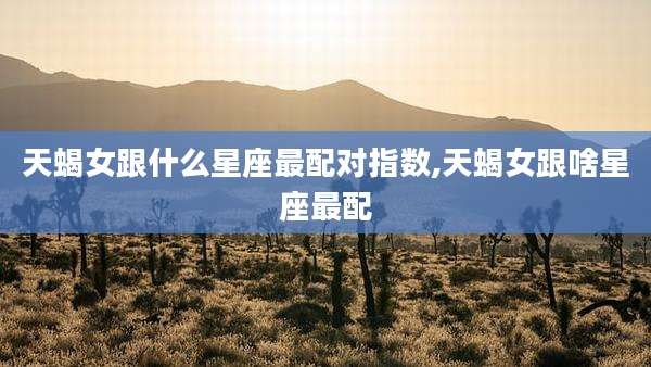 天蝎女跟什么星座最配对指数,天蝎女跟啥星座最配
