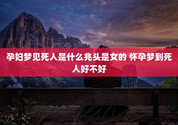 孕妇梦见死人是什么兆头是女的 怀孕梦到死人好不好
