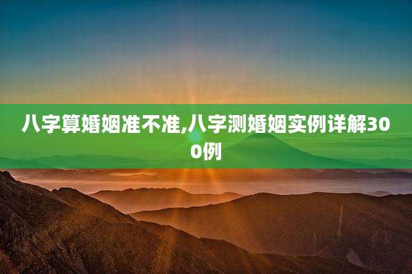 八字算婚姻准不准,八字测婚姻实例详解300例