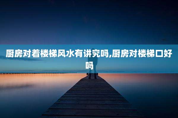 厨房对着楼梯风水有讲究吗,厨房对楼梯口好吗
