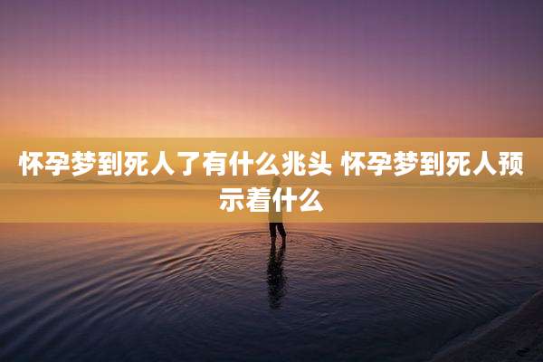 怀孕梦到死人了有什么兆头 怀孕梦到死人预示着什么